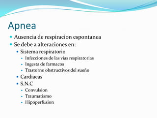 Apnea
 Ausencia de respiracion espontanea
 Se debe a alteraciones en:
 Sistema respiratorio
 Infecciones de las vias respiratorias
 Ingesta de farmacos
 Trastorno obstructivos del sueño
 Cardiacas
 S.N.C
 Convulsion
 Traumatismo
 Hipoperfusion
 