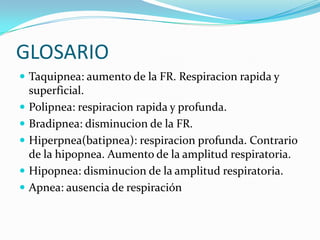 GLOSARIO
 Taquipnea: aumento de la FR. Respiracion rapida y
superficial.
 Polipnea: respiracion rapida y profunda.
 Bradipnea: disminucion de la FR.
 Hiperpnea(batipnea): respiracion profunda. Contrario
de la hipopnea. Aumento de la amplitud respiratoria.
 Hipopnea: disminucion de la amplitud respiratoria.
 Apnea: ausencia de respiración
 