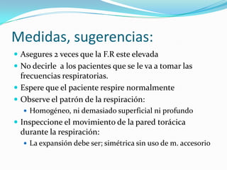 Medidas, sugerencias:
 Asegures 2 veces que la F.R este elevada
 No decirle a los pacientes que se le va a tomar las
frecuencias respiratorias.
 Espere que el paciente respire normalmente
 Observe el patrón de la respiración:
 Homogéneo, ni demasiado superficial ni profundo
 Inspeccione el movimiento de la pared torácica
durante la respiración:
 La expansión debe ser; simétrica sin uso de m. accesorio
 