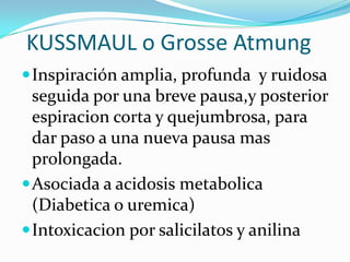 KUSSMAUL o Grosse Atmung
Inspiración amplia, profunda y ruidosa
seguida por una breve pausa,y posterior
espiracion corta y quejumbrosa, para
dar paso a una nueva pausa mas
prolongada.
Asociada a acidosis metabolica
(Diabetica o uremica)
Intoxicacion por salicilatos y anilina
 