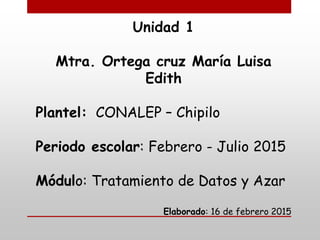 Unidad 1
Mtra. Ortega cruz María Luisa
Edith
Plantel: CONALEP – Chipilo
Periodo escolar: Febrero - Julio 2015
Módulo: Tratamiento de Datos y Azar
Elaborado: 16 de febrero 2015
 