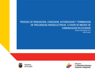 PROCESO DE RENOVACION, CONCESION, AUTORIZACION Y TERMINACION
        DE FRECUENCIAS RADIOELECTRICAS A FAVOR DE MEDIOS DE
                                   COMUNICACION EN ECUADOR
                                              (Octubre 2009-Agosto 2012)
                                                           Quito-Ecuador
 