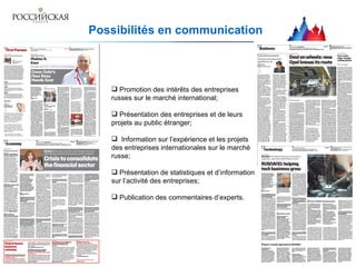 P ossibilités en communication Promotion des intérêts des entreprises russes sur le marché international; Présentation des entreprises et de leurs projets au public étranger; Information sur l’expérience et les projets des entreprises internationales sur le marché russe; Présentation de statistiques et d’information sur l’activité des entreprises; Publication des commentaires d’experts .   