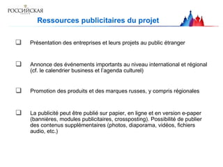 Ressources publicitaires du projet  Présentation des entreprises et leurs projets au public étranger   Promotion des produits et des marques russes, y compris régionales   Annonce des événements importants au niveau international et régional (cf. le calendrier business et l’agenda culturel)   La publicité peut être publié sur papier, en ligne et en version e-paper (bannières, modules publicitaires, crossposting). Possibilité de publier des contenus supplémentaires (photos, diaporama, vidéos, fichiers audio, etc.)  