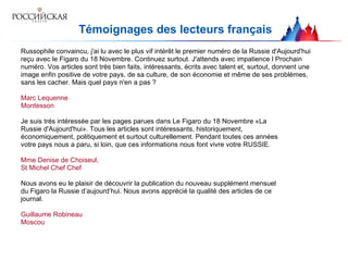 Témoignages des lecteurs français Russophile convaincu, j'ai lu avec le plus vif intérêt le   premier numéro de la   Russie d'Aujourd'hui reçu avec le   Figaro du 18 Novembre.   Continuez surtout.   J'attends avec impatience l   Prochain numéro. Vos articles sont très bien faits,   intéressants, écrits avec   talent et, surtout, donnent une image enfin positive   de votre pays, de sa   culture, de son économie et même de ses problèmes, sans les cacher.   Mais quel pays n'en a pas ? Marc Lequenne Montesson Je suis trés intéressée par les pages parues dans Le Figaro du 18 Novembre «La Russie d'Aujourd'hui». Tous les articles sont intéressants, historiquement, économiquement, politiquement et surtout culturellement.   Pendant toutes ces années votre pays nous a paru, si loin, que ces informations nous font vivre votre RUSSIE. Mme Denise de Choiseul, St Michel Chef Chef Nous avons eu le plaisir de découvrir la publication du nouveau supplément mensuel du Figaro la Russie d’aujourd’hui. Nous avons apprécié la qualité des articles de ce journal. Guillaume R obineau Moscou 