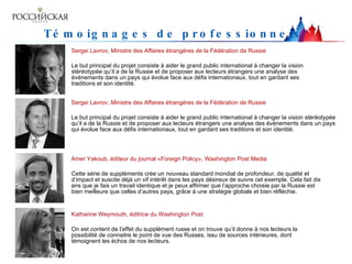 Témoignages de professionnels   Sergei Lavrov, Ministre des Affaires étrangères de la Fédération de Russie  Le but principal du projet consiste à aider le grand public international à changer la vision stéréotypée qu’il a de la Russie et de proposer aux lecteurs étrangers une analyse des événements dans un pays qui évolue face aux défis internationaux, tout en gardant ses traditions et son identité.  Sergei Lavrov, Ministre des Affaires étrangères de la Fédération de Russie  Le but principal du projet consiste à aider le grand public international à changer la vision stéréotypée qu’il a de la Russie et de proposer aux lecteurs étrangers une analyse des événements dans un pays qui évolue face aux défis internationaux, tout en gardant ses traditions et son identité.  Amer Yakoub, éditeur du journal «Foreign Policy», Washington Post Media  Cette série de suppléments crée un nouveau standard mondial de profondeur, de qualité et d’impact et suscite déjà un vif intérêt dans les pays désireux de suivre cet exemple. Cela fait dix ans que je fais un travail identique et je peux affirmer que l’approche choisie par la Russie est bien meilleure que celles d’autres pays, grâce à une stratégie globale et bien réfléchie.  Katharine Weymouth, éditrice du Washington Post  On est content de l’effet du supplément russe et on trouve qu’il donne à nos lecteurs la possibilité de connaitre le point de vue des Russes, issu de sources intérieures, dont témoignent les échos de nos lecteurs.  