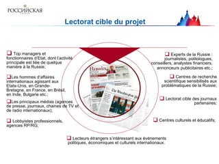 Lectorat cible du projet  Top managers et fonctionnaires d’Etat, dont l’activité principale est liée de quelque manière à la Russie; Les hommes d’affaires internationaux agissant aux Etats-Unis, en Grande-Bretagne, en France, en Brésil, en Inde, Bulgarie etc.; Les principaux médias (agences de presse, journaux, chaines de TV et de radio internationaux); Experts de la Russie : journalistes, politologues, conseillers, analystes financiers, annonceurs   publicitaires etc.; Lobbyistes professionnels, agences RP/RG; Centres de recherche scientifique sensibilisés aux problématiques de la Russie; Centres culturels et éducatifs ;   Lectorat cible des journaux partenaires; Lecteurs étrangers s’intéressant aux événements politiques, économiques et culturels internationaux. 