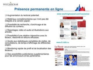 Présence permanente en ligne Augmentation du lectorat potentiel; Matériaux complémentaires qui n’ont pas été intégrés à la version papier;  P ossibilité de recherche, d’archivage et de diffusion du contenu;  R eportages vidéo et audio et illustrations aux articles;  Possibilité d’une relation interactive avec le lecteur, réactivité et retours efficaces;    A ccès aux statistiques complètes de visites, de consultations, de temps d’affichage de différentes pages;  M onitoring rapide de profil et de localisation des lecteurs;  Des possibilités publicitaires supplémentaires pour les annonceurs et les partenaires.  www.washingtonpost.com/russianow www.fr.rbth.ru   