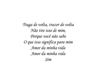 Traga de volta, trazer de volta
    Não tire isso de mim,
    Porque você não sabe
O que isso significa para mim
    Amor da minha vida
    Amor da minha vida
             Sim
 