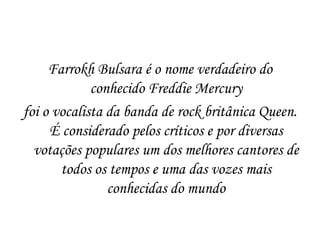 Farrokh Bulsara é o nome verdadeiro do
             conhecido Freddie Mercury
foi o vocalista da banda de rock britânica Queen.
     É considerado pelos críticos e por diversas
  votações populares um dos melhores cantores de
       todos os tempos e uma das vozes mais
                conhecidas do mundo
 