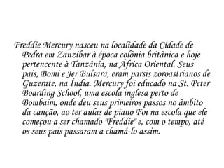 Freddie Mercury nasceu na localidade da Cidade de
  Pedra em Zanzibar à época colônia britânica e hoje
  pertencente à Tanzânia, na África Oriental. Seus
  pais, Bomi e Jer Bulsara, eram parsis zoroastrianos de
  Guzerate, na Índia. Mercury foi educado na St. Peter
  Boarding School, uma escola inglesa perto de
  Bombaim, onde deu seus primeiros passos no âmbito
  da canção, ao ter aulas de piano Foi na escola que ele
  começou a ser chamado "Freddie" e, com o tempo, até
  os seus pais passaram a chamá-lo assim.
 