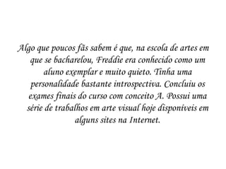 Algo que poucos fãs sabem é que, na escola de artes em
   que se bacharelou, Freddie era conhecido como um
        aluno exemplar e muito quieto. Tinha uma
    personalidade bastante introspectiva. Concluiu os
   exames finais do curso com conceito A. Possui uma
  série de trabalhos em arte visual hoje disponíveis em
                 alguns sites na Internet.
 