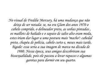 No visual de Freddie Mercury, há uma mudança que não
    deixa de ser notada: se, na era Glam dos anos 1970 o
  cabelo comprido, o delineador preto, as unhas pintadas ,
 os maillots de bailado e o sapato de salto alto eram moda,
estes iriam dar lugar a uma postura mais "macho": cabedal
 preto, chapéu de polícia, cabelo curto e, meses mais tarde,
   bigode: essa seria a sua imagem de marca na década de
      1980. Nessa época, seus amigos descobriram sua
 bissexualidade, pois ele passou a levar rapazes e algumas
             garotas para dormir em seu quarto.
 