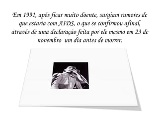 Em 1991, após ficar muito doente, surgiam rumores de
   que estaria com AIDS, o que se confirmou afinal,
através de uma declaração feita por ele mesmo em 23 de
          novembro um dia antes de morrer.
 