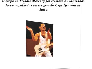O corpo de Freddie Mercury foi cremado e suas cinzas
  foram espalhadas na margem do Lago Genebra na
                       Suíça
 