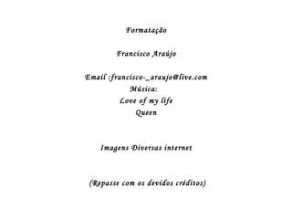 Formatação

        Francisco Araújo

Email :francisco-_araujo@live.com
            Música:
          Love of my life
              Queen



    Imagens Diversas internet



 (Repasse com os devidos créditos)
 