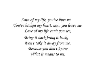 Love of my life, you've hurt me
You've broken my heart, now you leave me.
       Love of my life can't you see,
      Bring it back bring it back,
       Don't take it away from me,
         Because you don't know
          What it means to me.
 
