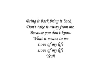 Bring it back bring it back
Don't take it away from me,
  Because you don't know
   What it means to me
       Love of my life
       Love of my life
            Yeah
 