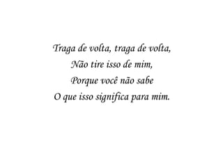 Traga de volta, traga de volta,
    Não tire isso de mim,
    Porque você não sabe
O que isso significa para mim.
 