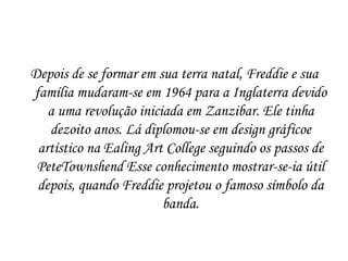 Depois de se formar em sua terra natal, Freddie e sua
família mudaram-se em 1964 para a Inglaterra devido
   a uma revolução iniciada em Zanzibar. Ele tinha
   dezoito anos. Lá diplomou-se em design gráficoe
 artístico na Ealing Art College seguindo os passos de
 PeteTownshend Esse conhecimento mostrar-se-ia útil
 depois, quando Freddie projetou o famoso símbolo da
                        banda.
 