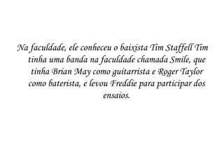 Na faculdade, ele conheceu o baixista Tim Staffell Tim
  tinha uma banda na faculdade chamada Smile, que
   tinha Brian May como guitarrista e Roger Taylor
  como baterista, e levou Freddie para participar dos
                        ensaios.
 
