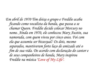 Em abril de 1970 Tim deixa o grupo e Freddie acaba
 ficando como vocalista da banda, que passa a se
 chamar Queen. Freddie decide colocar Mercury no
 nome. Ainda em 1970, ele conheceu Mary Austin, sua
 namorada, com quem viveu por cinco anos. Foi com
 ela que assumiu ser bissexual.[ Os dois, mesmo
 separados, mantiveram forte laço de amizade até o
 fim de sua vida. De acordo com declaração do cantor e
 de seus companheiros de banda, Mary inspirou
 Freddie na música "Love of My Life".
 