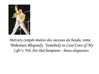 Mercury compôs muitos dos sucessos da banda, como
"Bohemian Rhapsody, "Somebody to Love"Love of My
  Life" e "We Are theChampions - hinos eloquentes
 