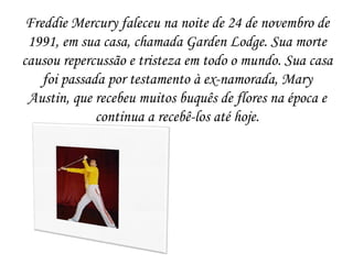Freddie Mercury faleceu na noite de 24 de novembro de
 1991, em sua casa, chamada Garden Lodge. Sua morte
causou repercussão e tristeza em todo o mundo. Sua casa
    foi passada por testamento à ex-namorada, Mary
 Austin, que recebeu muitos buquês de flores na época e
              continua a recebê-los até hoje.
 