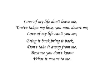 Love of my life don't leave me,
You've taken my love, you now desert me,
      Love of my life can't you see,
     Bring it back bring it back,
      Don't take it away from me,
        Because you don't know
         What it means to me.
 