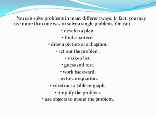 You can solve problems in many different ways. In fact, you may
use more than one way to solve a single problem. You can
                           • develop a plan.
                           • find a pattern.
                 • draw a picture or a diagram.
                      • act out the problem.
                             • make a list.
                           • guess and test.
                          • work backward.
                        • write an equation.
                  • construct a table or graph.
                     • simplify the problem.
             • use objects to model the problem.
 