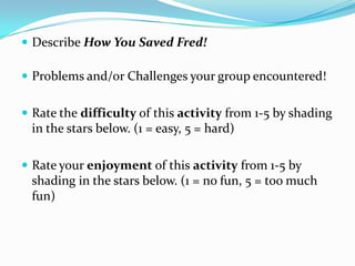  Describe How You Saved Fred!

 Problems and/or Challenges your group encountered!


 Rate the difficulty of this activity from 1-5 by shading
 in the stars below. (1 = easy, 5 = hard)

 Rate your enjoyment of this activity from 1-5 by
 shading in the stars below. (1 = no fun, 5 = too much
 fun)
 