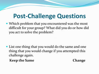 Post-Challenge Questions
 Which problem that you encountered was the most
 difficult for your group? What did you do or how did
 you act to solve the problem?



 List one thing that you would do the same and one
 thing that you would change if you attempted this
 challenge again.
 Keep the Same                           Change
 