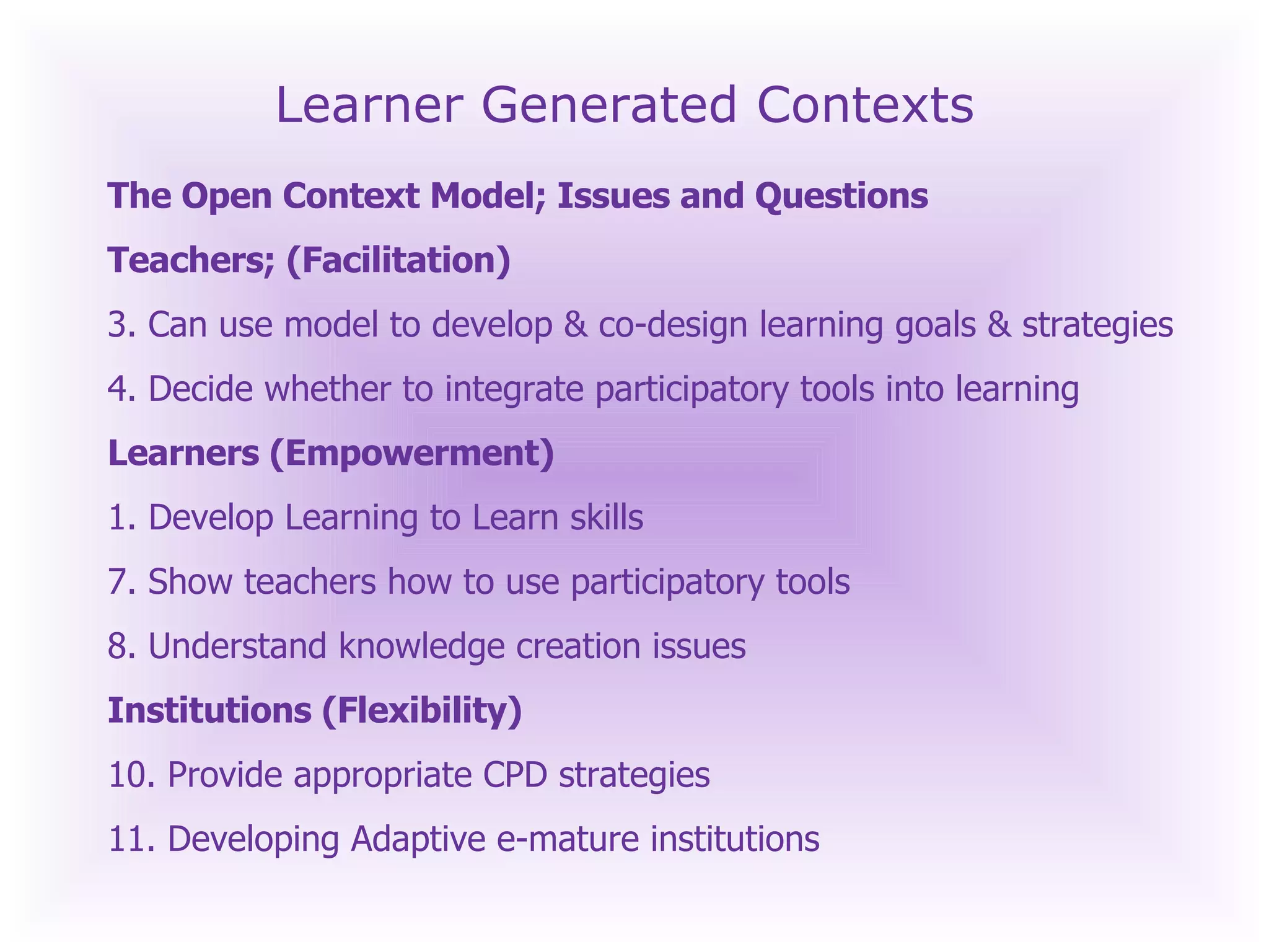 Learner Generated Contexts The Open Context Model; Issues and Questions Teachers; (Facilitation) Can use model to develop & co-design learning goals & strategies Decide whether to integrate participatory tools into learning  Learners (Empowerment) 1. Develop Learning to Learn skills Show teachers how to use participatory tools Understand knowledge creation issues Institutions (Flexibility) Provide appropriate CPD strategies  Developing Adaptive e-mature institutions 