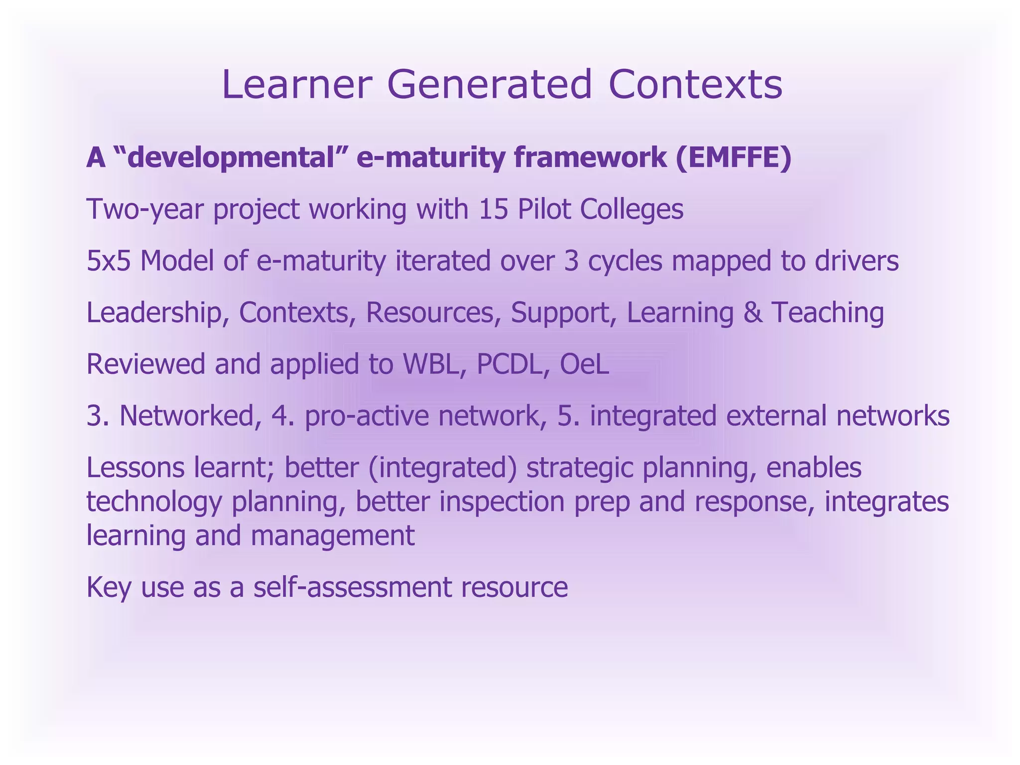 Learner Generated Contexts A “developmental” e-maturity framework (EMFFE) Two-year project working with 15 Pilot Colleges 5x5 Model of e-maturity iterated over 3 cycles mapped to drivers Leadership, Contexts, Resources, Support, Learning & Teaching Reviewed and applied to WBL, PCDL, OeL 3. Networked, 4. pro-active network, 5. integrated external networks  Lessons learnt; better (integrated) strategic planning, enables technology planning, better inspection prep and response, integrates learning and management Key use as a self-assessment resource 