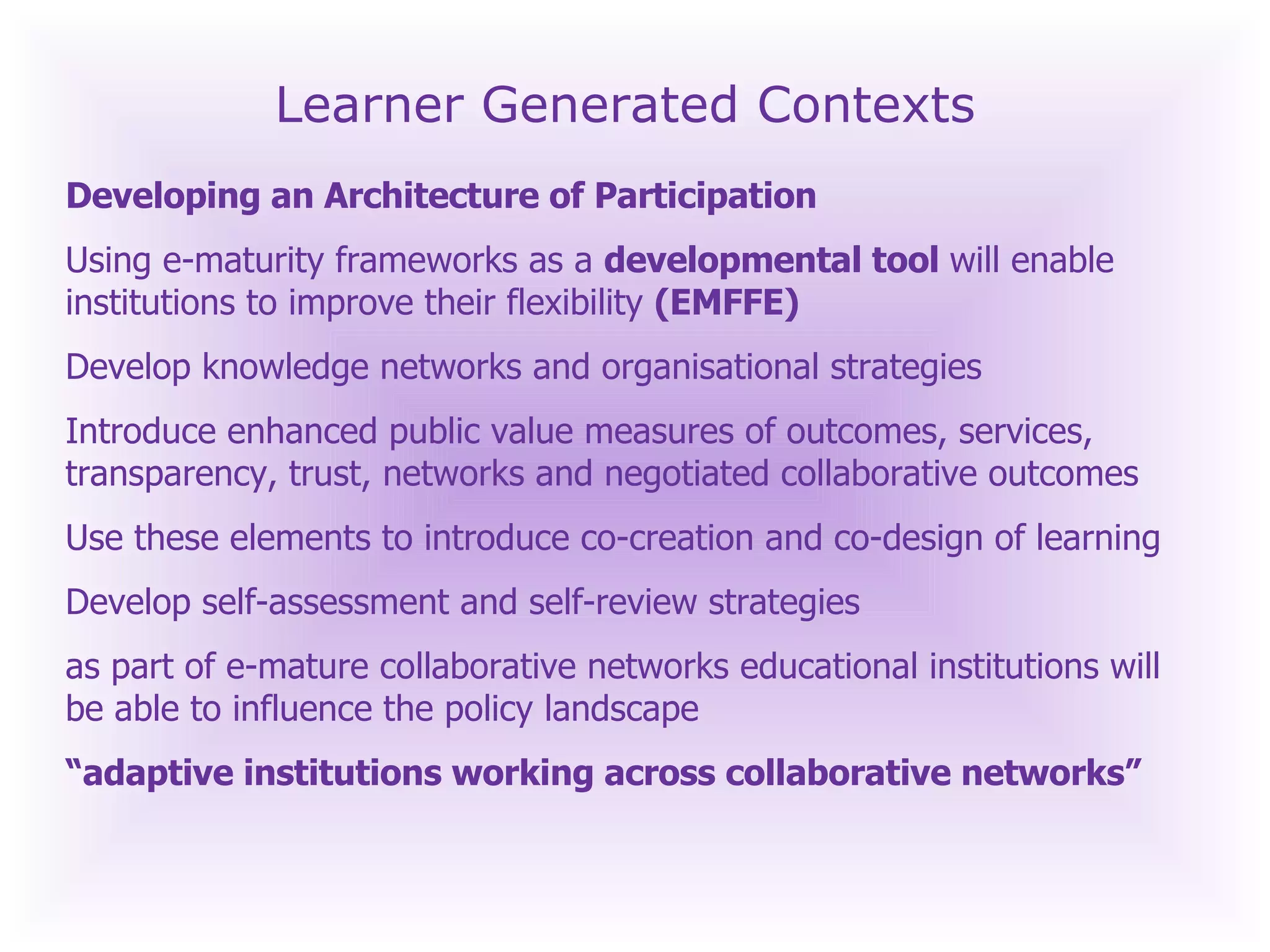 Learner Generated Contexts Developing an Architecture of Participation  Using e-maturity frameworks as a  developmental tool  will enable institutions to improve their flexibility  (EMFFE) Develop knowledge networks and organisational strategies Introduce enhanced public value measures of outcomes, services, transparency, trust, networks and negotiated collaborative outcomes Use these elements to introduce co-creation and co-design of learning Develop self-assessment and self-review strategies as part of e-mature collaborative networks educational institutions will be able to influence the policy landscape “ adaptive institutions working across collaborative networks”   