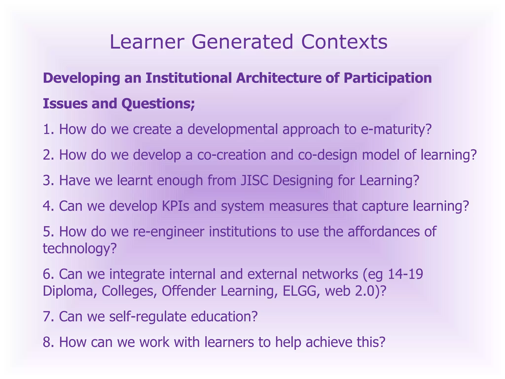 Learner Generated Contexts Developing an Institutional Architecture of Participation  Issues and Questions; 1. How do we create a developmental approach to e-maturity? 2. How do we develop a co-creation and co-design model of learning? 3. Have we learnt enough from JISC Designing for Learning? 4. Can we develop KPIs and system measures that capture learning? 5. How do we re-engineer institutions to use the affordances of technology? 6. Can we integrate internal and external networks (eg 14-19 Diploma, Colleges, Offender Learning, ELGG, web 2.0)? 7. Can we self-regulate education? 8. How can we work with learners to help achieve this? 