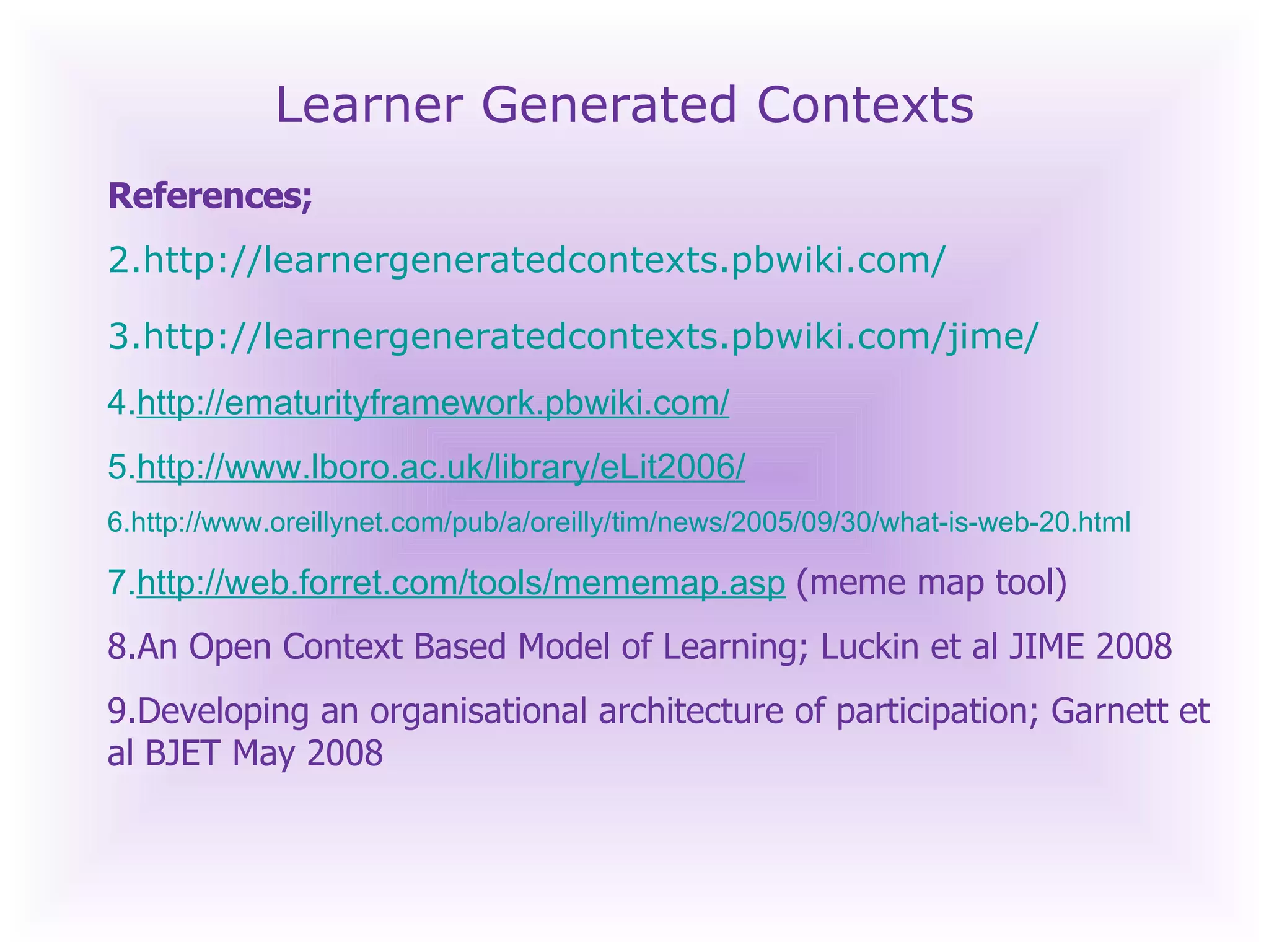 Learner Generated Contexts References;  http://learnergeneratedcontexts.pbwiki.com/ http://learnergeneratedcontexts.pbwiki.com/jime/   http://ematurityframework.pbwiki.com/   http://www.lboro.ac.uk/library/eLit2006/ http://www.oreillynet.com/pub/a/oreilly/tim/news/2005/09/30/what-is-web-20.html   http://web.forret.com/tools/mememap.asp   (meme map tool) An Open Context Based Model of Learning; Luckin et al JIME 2008 Developing an organisational architecture of participation; Garnett et al BJET May 2008 