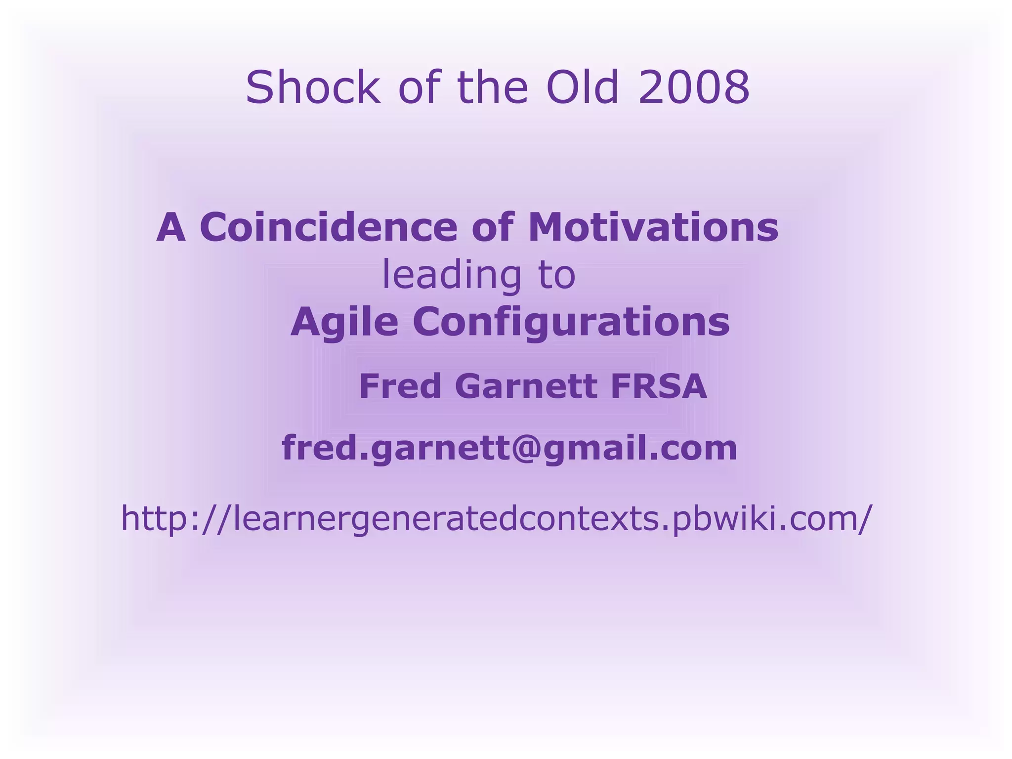 Shock of the Old 2008 A Coincidence of Motivations    leading to    Agile Configurations Fred Garnett FRSA [email_address] http://learnergeneratedcontexts.pbwiki.com/   