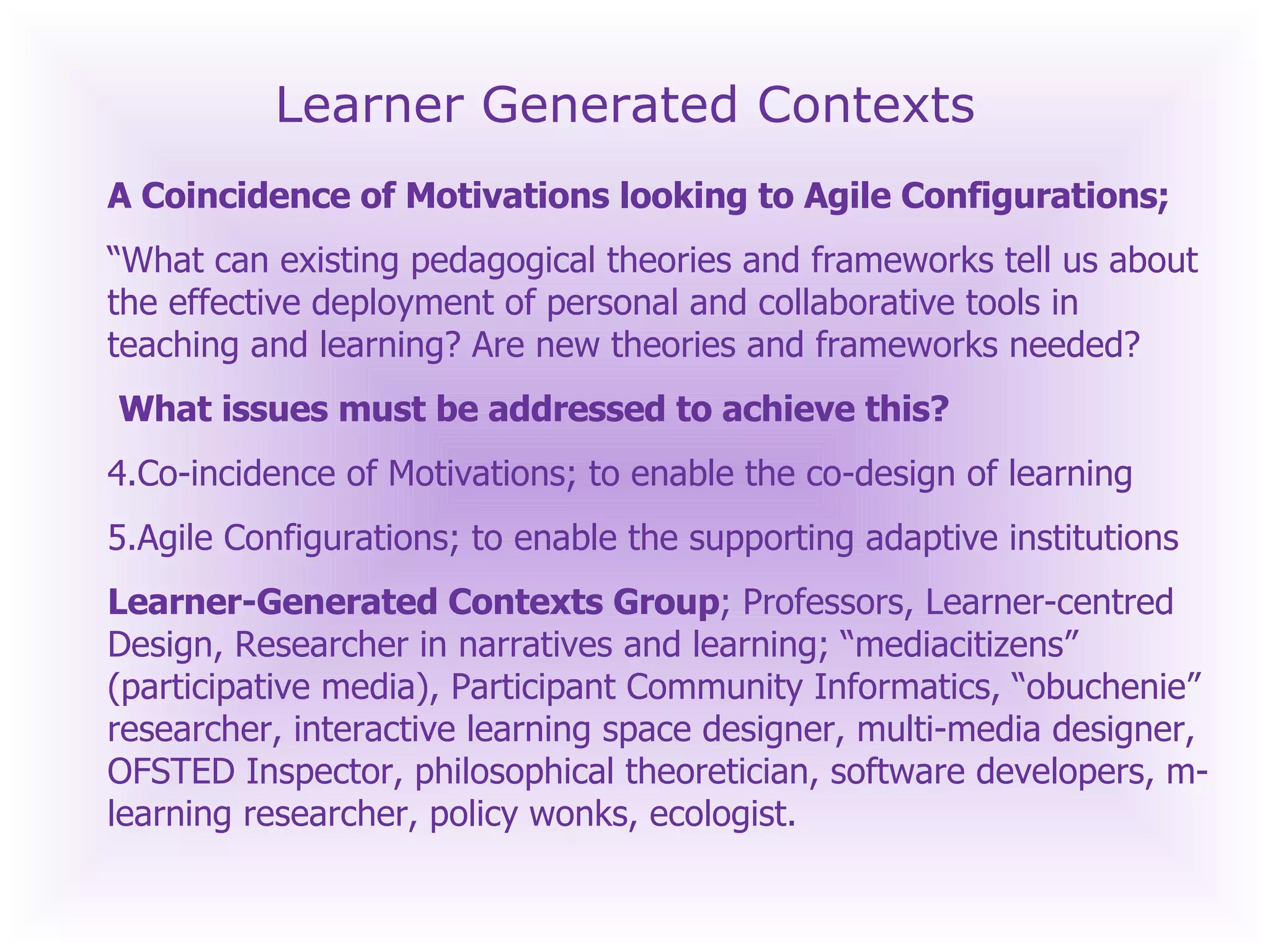 Learner Generated Contexts A Coincidence of Motivations looking to Agile Configurations; “ What can existing pedagogical theories and frameworks tell us about the effective deployment of personal and collaborative tools in teaching and learning? Are new theories and frameworks needed? What issues must be addressed to achieve this? Co-incidence of Motivations; to enable the co-design of learning Agile Configurations; to enable the supporting adaptive institutions Learner-Generated Contexts Group ; Professors, Learner-centred Design, Researcher in narratives and learning; “mediacitizens” (participative media), Participant Community Informatics, “obuchenie” researcher, interactive learning space designer, multi-media designer, OFSTED Inspector, philosophical theoretician, software developers, m-learning researcher, policy wonks, ecologist.  