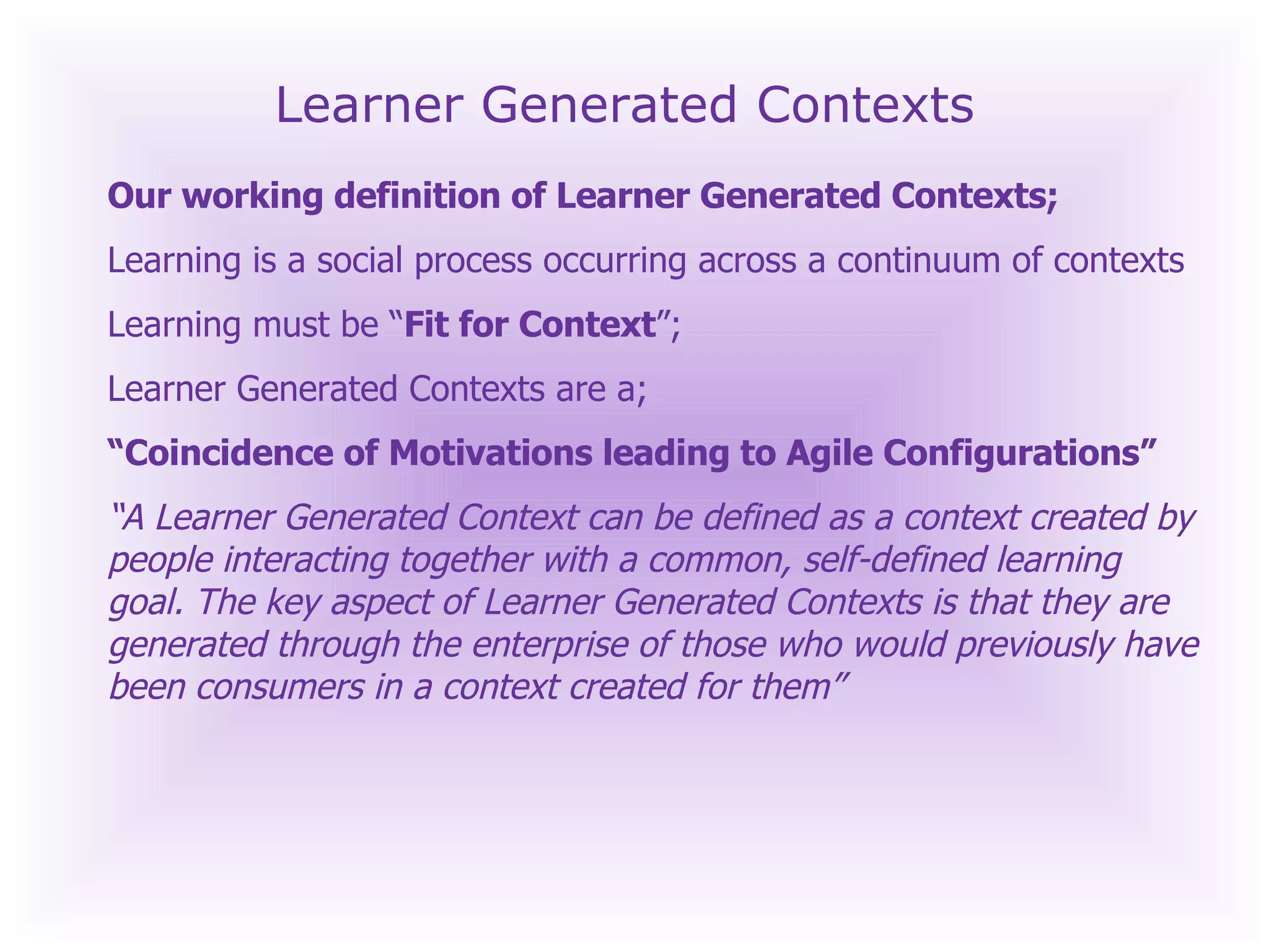 Learner Generated Contexts Our working definition of Learner Generated Contexts; Learning is a social process occurring across a continuum of contexts Learning must be “ Fit for Context ”; Learner Generated Contexts are a;   “ Coincidence of Motivations leading to Agile Configurations” “ A Learner Generated Context can be defined as a context created by people interacting together with a common, self-defined learning goal. The key aspect of Learner Generated Contexts is that they are generated through the enterprise of those who would previously have been consumers in a context created for them” 