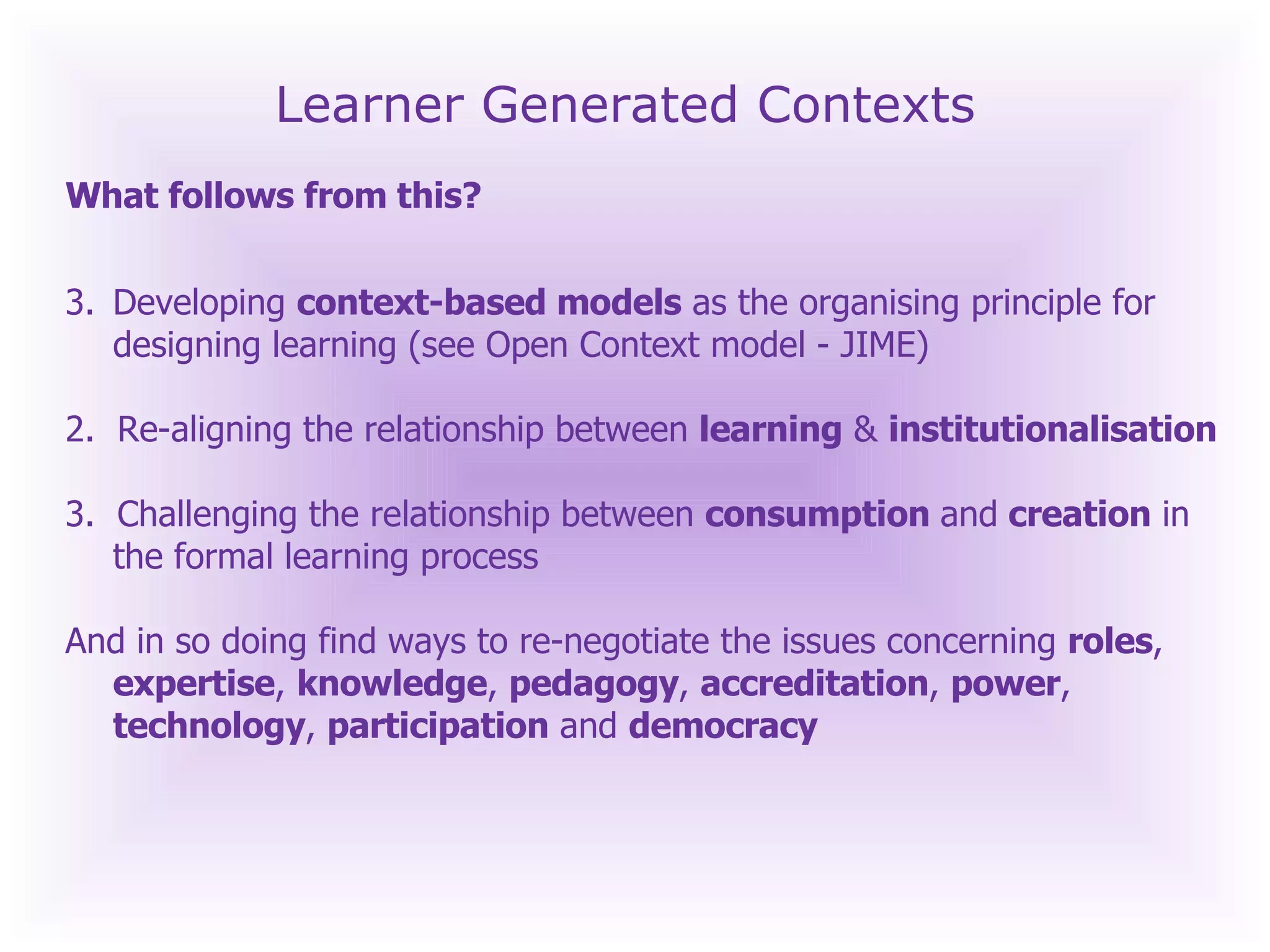 Learner Generated Contexts What follows from this? Developing  context-based models  as the organising principle for designing learning (see Open Context model - JIME) 2.  Re-aligning the relationship between  learning  &  institutionalisation 3.  Challenging the relationship between  consumption  and  creation  in the formal learning process And in so doing find ways to re-negotiate the issues concerning  roles ,  expertise ,  knowledge ,  pedagogy ,  accreditation ,  power ,  technology ,  participation  and  democracy 