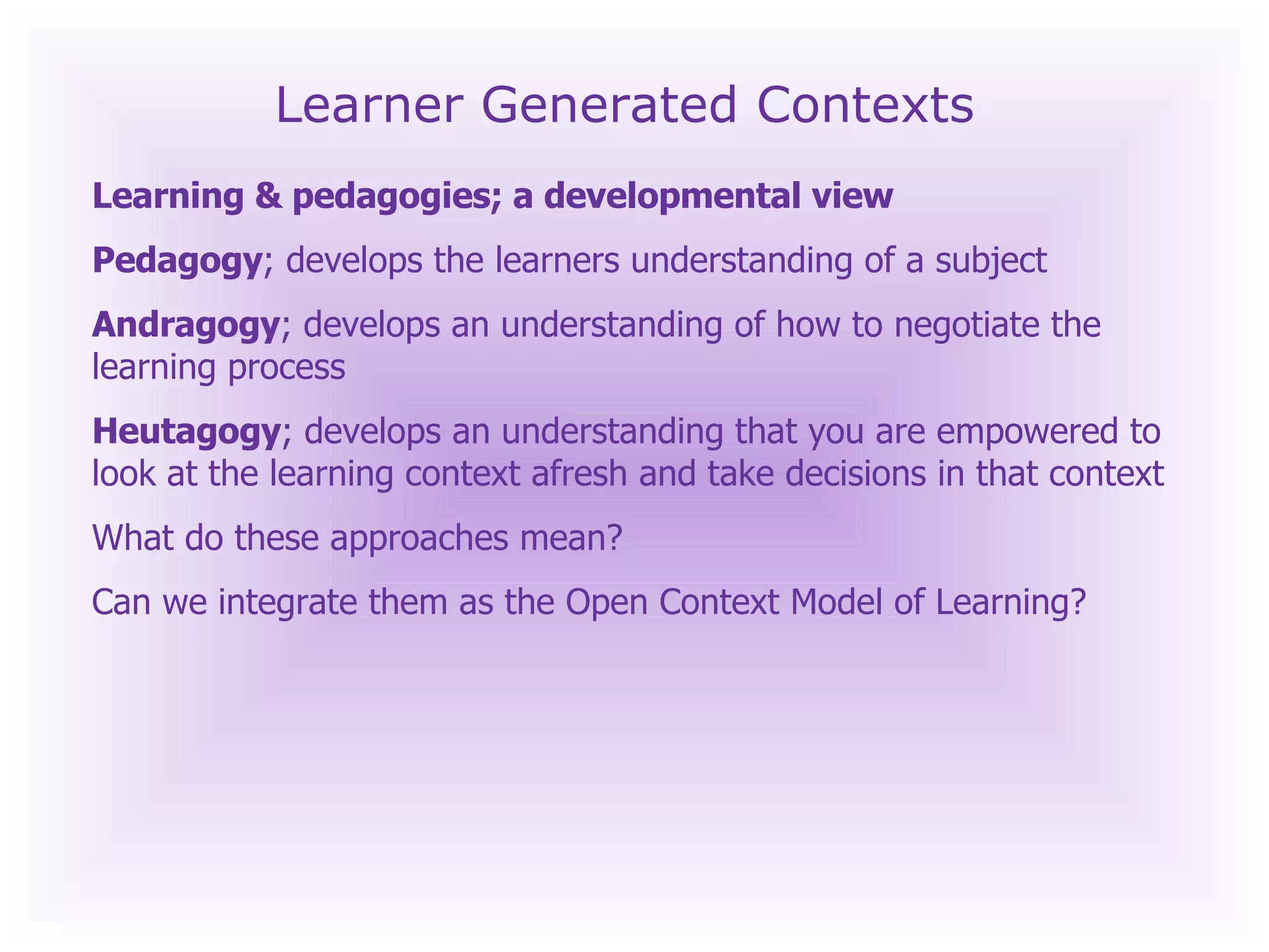 Learner Generated Contexts Learning & pedagogies; a developmental view Pedagogy ; develops the learners understanding of a subject Andragogy ; develops an understanding of how to negotiate the learning process Heutagogy ; develops an understanding that you are empowered to look at the learning context afresh and take decisions in that context What do these approaches mean? Can we integrate them as the Open Context Model of Learning? 