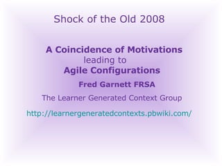 Shock of the Old 2008 A Coincidence of Motivations    leading to    Agile Configurations Fred Garnett FRSA The Learner Generated Context Group http://learnergeneratedcontexts.pbwiki.com/   