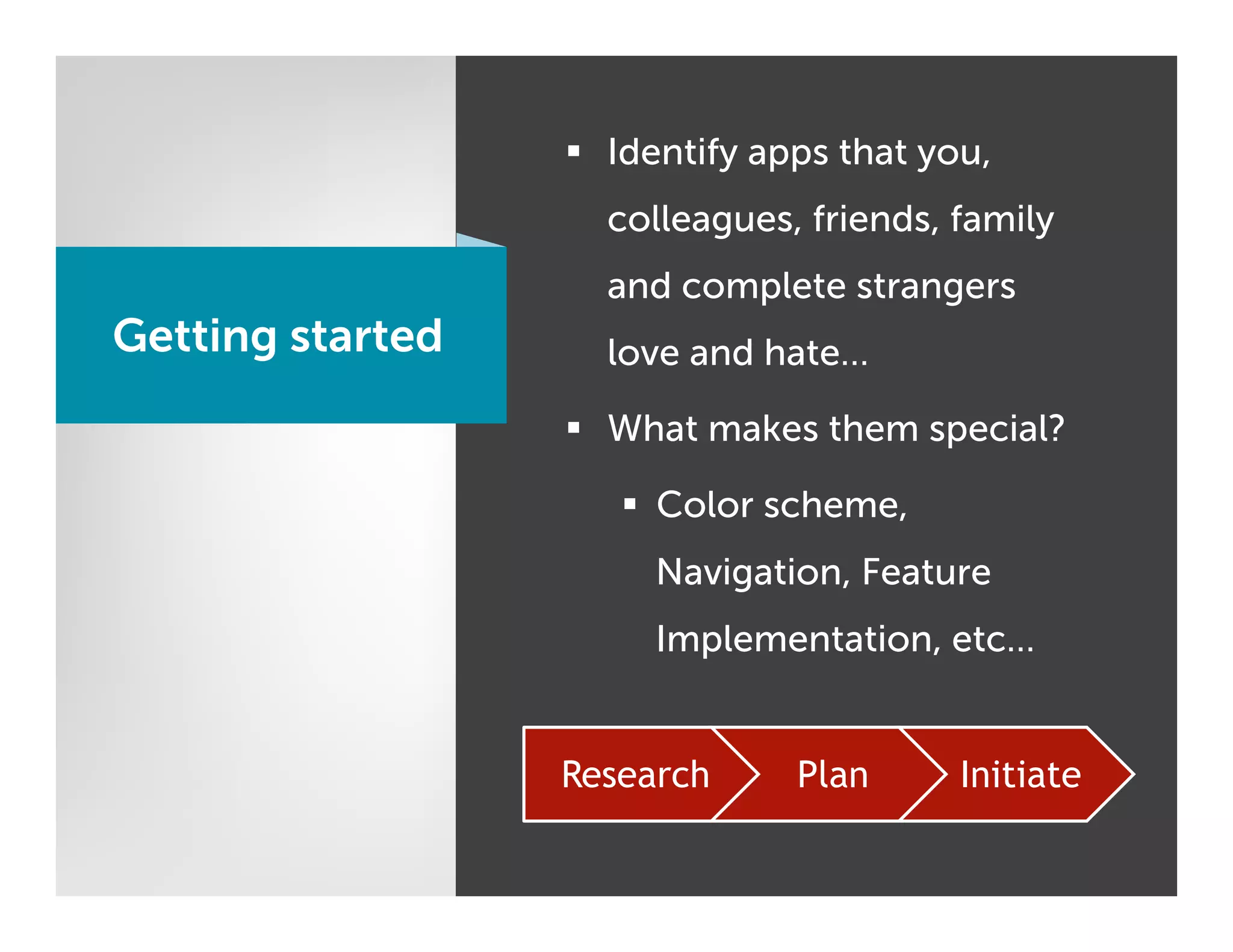 §  Identify apps that you,
                    colleagues, friends, family
                    and complete strangers
Getting started     love and hate…

                  §  What makes them special?

                     §  Color scheme,
                       Navigation, Feature
                       Implementation, etc…


                  Research      Plan      Initiate
 