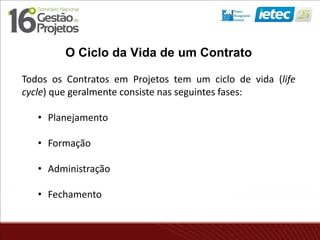 O Ciclo da Vida de um Contrato
Todos os Contratos em Projetos tem um ciclo de vida (life
cycle) que geralmente consiste nas seguintes fases:
• Planejamento
• Formação
• Administração
• Fechamento
 