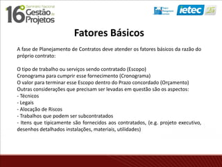 Fatores Básicos
A fase de Planejamento de Contratos deve atender os fatores básicos da razão do
próprio contrato:
O tipo de trabalho ou serviços sendo contratado (Escopo)
Cronograma para cumprir esse fornecimento (Cronograma)
O valor para terminar esse Escopo dentro do Prazo concordado (Orçamento)
Outras considerações que precisam ser levadas em questão são os aspectos:
- Técnicos
- Legais
- Alocação de Riscos
- Trabalhos que podem ser subcontratados
- Itens que tipicamente são fornecidos aos contratados, (e.g. projeto executivo,
desenhos detalhados instalações, materiais, utilidades)
 