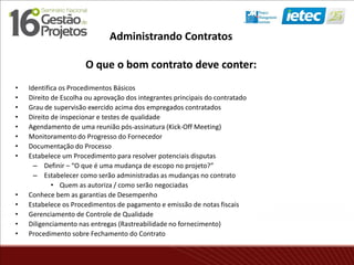 Administrando Contratos
O que o bom contrato deve conter:
• Identifica os Procedimentos Básicos
• Direito de Escolha ou aprovação dos integrantes principais do contratado
• Grau de supervisão exercido acima dos empregados contratados
• Direito de inspecionar e testes de qualidade
• Agendamento de uma reunião pós-assinatura (Kick-Off Meeting)
• Monitoramento do Progresso do Fornecedor
• Documentação do Processo
• Estabelece um Procedimento para resolver potenciais disputas
– Definir – “O que é uma mudança de escopo no projeto?”
– Estabelecer como serão administradas as mudanças no contrato
• Quem as autoriza / como serão negociadas
• Conhece bem as garantias de Desempenho
• Estabelece os Procedimentos de pagamento e emissão de notas fiscais
• Gerenciamento de Controle de Qualidade
• Diligenciamento nas entregas (Rastreabilidade no fornecimento)
• Procedimento sobre Fechamento do Contrato
 