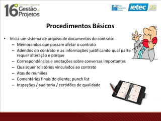 Procedimentos Básicos
• Inicia um sistema de arquivo de documentos do contrato:
– Memorandos que possam afetar o contrato
– Adendos do contrato e as informações justificando qual parte
requer alteração e porque
– Correspondências e anotações sobre conversas importantes
– Quaisquer relatórios vinculados ao contrato
– Atas de reuniões
– Comentários finais do cliente; punch list
– Inspeções / auditoria / certidões de qualidade
 