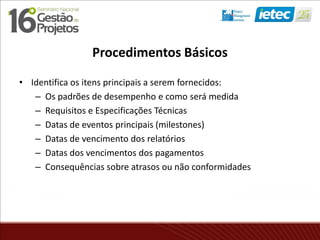 Procedimentos Básicos
• Identifica os itens principais a serem fornecidos:
– Os padrões de desempenho e como será medida
– Requisitos e Especificações Técnicas
– Datas de eventos principais (milestones)
– Datas de vencimento dos relatórios
– Datas dos vencimentos dos pagamentos
– Consequências sobre atrasos ou não conformidades
 