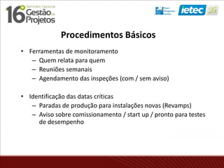 Procedimentos Básicos
• Ferramentas de monitoramento
– Quem relata para quem
– Reuniões semanais
– Agendamento das inspeções (com / sem aviso)
• Identificação das datas críticas
– Paradas de produção para instalações novas (Revamps)
– Aviso sobre comissionamento / start up / pronto para testes
de desempenho
 